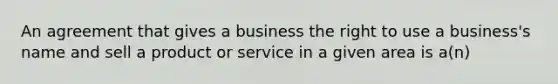 An agreement that gives a business the right to use a business's name and sell a product or service in a given area is a(n)