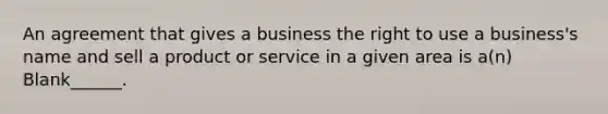 An agreement that gives a business the right to use a business's name and sell a product or service in a given area is a(n) Blank______.