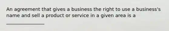 An agreement that gives a business the right to use a business's name and sell a product or service in a given area is a ________________