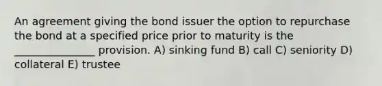 An agreement giving the bond issuer the option to repurchase the bond at a specified price prior to maturity is the _______________ provision. A) sinking fund B) call C) seniority D) collateral E) trustee