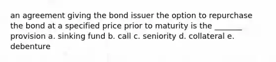 an agreement giving the bond issuer the option to repurchase the bond at a specified price prior to maturity is the _______ provision a. sinking fund b. call c. seniority d. collateral e. debenture