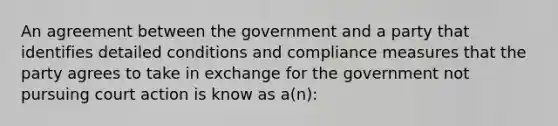 An agreement between the government and a party that identifies detailed conditions and compliance measures that the party agrees to take in exchange for the government not pursuing court action is know as a(n):