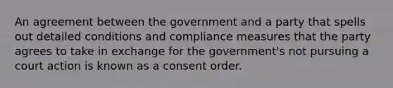 An agreement between the government and a party that spells out detailed conditions and compliance measures that the party agrees to take in exchange for the government's not pursuing a court action is known as a consent order.