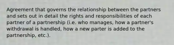 Agreement that governs the relationship between the partners and sets out in detail the rights and responsibilities of each partner of a partnership (i.e. who manages, how a partner's withdrawal is handled, how a new parter is added to the partnership, etc.).