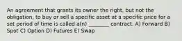 An agreement that grants its owner the right, but not the obligation, to buy or sell a specific asset at a specific price for a set period of time is called a(n) ________ contract. A) Forward B) Spot C) Option D) Futures E) Swap