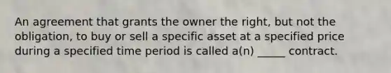 An agreement that grants the owner the right, but not the obligation, to buy or sell a specific asset at a specified price during a specified time period is called a(n) _____ contract.