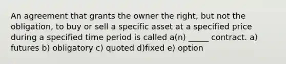 An agreement that grants the owner the right, but not the obligation, to buy or sell a specific asset at a specified price during a specified time period is called a(n) _____ contract. a) futures b) obligatory c) quoted d)fixed e) option