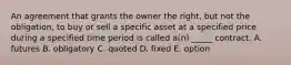 An agreement that grants the owner the right, but not the obligation, to buy or sell a specific asset at a specified price during a specified time period is called a(n) _____ contract. A. futures B. obligatory C. quoted D. fixed E. option