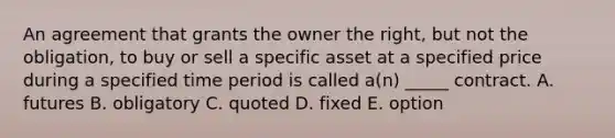 An agreement that grants the owner the right, but not the obligation, to buy or sell a specific asset at a specified price during a specified time period is called a(n) _____ contract. A. futures B. obligatory C. quoted D. fixed E. option