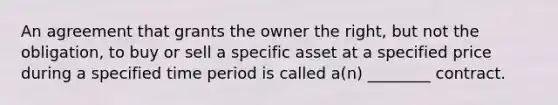 An agreement that grants the owner the right, but not the obligation, to buy or sell a specific asset at a specified price during a specified time period is called a(n) ________ contract.