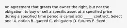 An agreement that grants the owner the right, but not the obligation, to buy or sell a specific asset at a specified price during a specified time period is called a(n) _____ contract. Select one: A. option B. quoted C. obligatory D. futures E. fixed