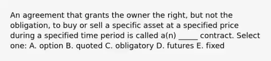 An agreement that grants the owner the right, but not the obligation, to buy or sell a specific asset at a specified price during a specified time period is called a(n) _____ contract. Select one: A. option B. quoted C. obligatory D. futures E. fixed