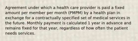 Agreement under which a health care provider is paid a fixed amount per member per month (PMPM) by a health plan in exchange for a contractually specified set of medical services in the future. Monthly payment is calculated 1 year in advance and remains fixed for that year, regardless of how often the patient needs services.