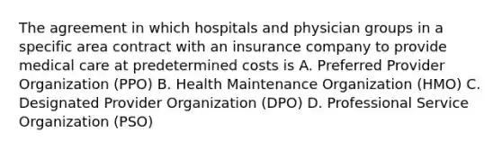 The agreement in which hospitals and physician groups in a specific area contract with an insurance company to provide medical care at predetermined costs is A. Preferred Provider Organization (PPO) B. Health Maintenance Organization (HMO) C. Designated Provider Organization (DPO) D. Professional Service Organization (PSO)