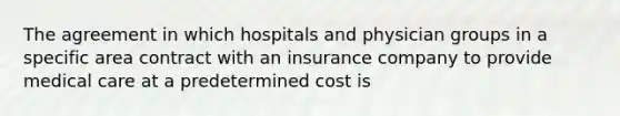 The agreement in which hospitals and physician groups in a specific area contract with an insurance company to provide medical care at a predetermined cost is