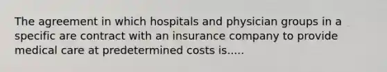 The agreement in which hospitals and physician groups in a specific are contract with an insurance company to provide medical care at predetermined costs is.....