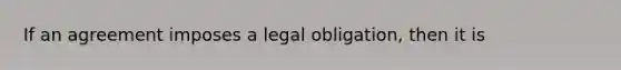 If an agreement imposes a legal obligation, then it is