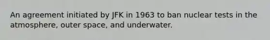 An agreement initiated by JFK in 1963 to ban nuclear tests in the atmosphere, outer space, and underwater.