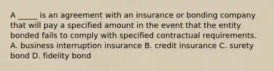 A _____ is an agreement with an insurance or bonding company that will pay a specified amount in the event that the entity bonded fails to comply with specified contractual requirements. A. business interruption insurance B. credit insurance C. surety bond D. fidelity bond