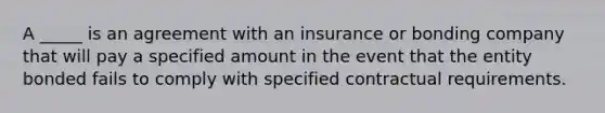 A _____ is an agreement with an insurance or bonding company that will pay a specified amount in the event that the entity bonded fails to comply with specified contractual requirements.