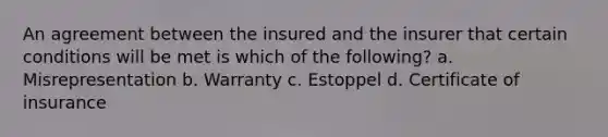 An agreement between the insured and the insurer that certain conditions will be met is which of the following? a. Misrepresentation b. Warranty c. Estoppel d. Certificate of insurance