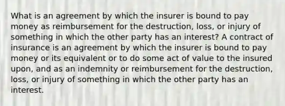 What is an agreement by which the insurer is bound to pay money as reimbursement for the destruction, loss, or injury of something in which the other party has an interest? A contract of insurance is an agreement by which the insurer is bound to pay money or its equivalent or to do some act of value to the insured upon, and as an indemnity or reimbursement for the destruction, loss, or injury of something in which the other party has an interest.