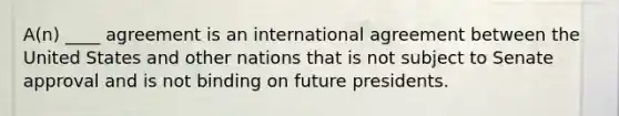 A(n) ____ agreement is an international agreement between the United States and other nations that is not subject to Senate approval and is not binding on future presidents.