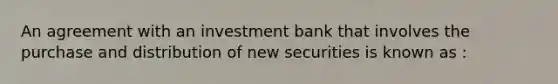 An agreement with an investment bank that involves the purchase and distribution of new securities is known as :