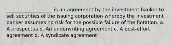 ___________________ is an agreement by the investment banker to sell securities of the issuing corporation whereby the investment banker assumes no risk for the possible failure of the flotation. a. A prospectus b. An underwriting agreement c. A best-effort agreement d. A syndicate agreement