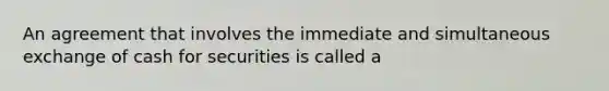 An agreement that involves the immediate and simultaneous exchange of cash for securities is called a