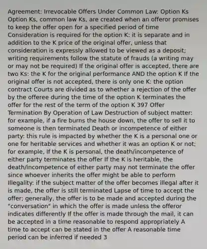 Agreement: Irrevocable Offers Under Common Law: Option Ks Option Ks, common law Ks, are created when an offeror promises to keep the offer open for a specified period of time Consideration is required for the option K: it is separate and in addition to the K price of the original offer, unless that consideration is expressly allowed to be viewed as a deposit; writing requirements follow the statute of frauds (a writing may or may not be required) If the original offer is accepted, there are two Ks: the K for the original performance AND the option K If the original offer is not accepted, there is only one K: the option contract Courts are divided as to whether a rejection of the offer by the offeree during the time of the option K terminates the offer for the rest of the term of the option K 397 Offer Termination By Operation of Law Destruction of subject matter: for example, if a fire burns the house down, the offer to sell it to someone is then terminated Death or incompetence of either party: this rule is impacted by whether the K is a personal one or one for heritable services and whether it was an option K or not; for example, If the K is personal, the death/incompetence of either party terminates the offer If the K is heritable, the death/incompetence of either party may not terminate the offer since whoever inherits the offer might be able to perform Illegality: if the subject matter of the offer becomes illegal after it is made, the offer is still terminated Lapse of time to accept the offer; generally, the offer is to be made and accepted during the "conversation" in which the offer is made unless the offeror indicates differently If the offer is made through the mail, it can be accepted in a time reasonable to respond appropriately A time to accept can be stated in the offer A reasonable time period can be inferred if needed 3