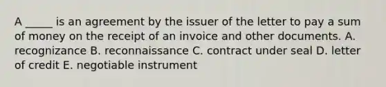 A​ _____ is an agreement by the issuer of the letter to pay a sum of money on the receipt of an invoice and other documents. A. recognizance B. reconnaissance C. contract under seal D. letter of credit E. negotiable instrument