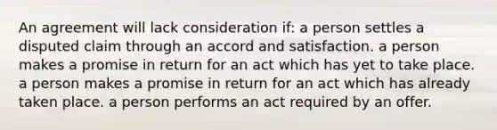 An agreement will lack consideration if: a person settles a disputed claim through an accord and satisfaction. a person makes a promise in return for an act which has yet to take place. a person makes a promise in return for an act which has already taken place. a person performs an act required by an offer.