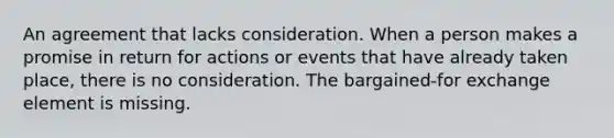 An agreement that lacks consideration. When a person makes a promise in return for actions or events that have already taken place, there is no consideration. The bargained-for exchange element is missing.