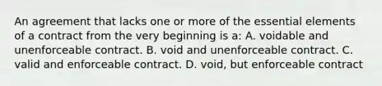 An agreement that lacks one or more of the essential elements of a contract from the very beginning is a: A. voidable and unenforceable contract. B. void and unenforceable contract. C. valid and enforceable contract. D. void, but enforceable contract