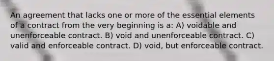 An agreement that lacks one or more of the essential elements of a contract from the very beginning is a: A) voidable and unenforceable contract. B) void and unenforceable contract. C) valid and enforceable contract. D) void, but enforceable contract.