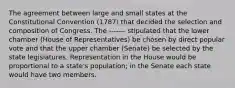 The agreement between large and small states at the Constitutional Convention (1787) that decided the selection and composition of Congress. The ------- stipulated that the lower chamber (House of Representatives) be chosen by direct popular vote and that the upper chamber (Senate) be selected by the state legislatures. Representation in the House would be proportional to a state's population; in the Senate each state would have two members.