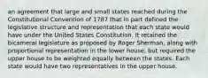 an agreement that large and small states reached during the Constitutional Convention of 1787 that in part defined the legislative structure and representation that each state would have under the United States Constitution. It retained the bicameral legislature as proposed by Roger Sherman, along with proportional representation in the lower house, but required the upper house to be weighted equally between the states. Each state would have two representatives in the upper house.