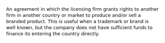 An agreement in which the licensing firm grants rights to another firm in another country or market to produce and/or sell a branded product. This is useful when a trademark or brand is well known, but the company does not have sufficient funds to finance its entering the country directly.