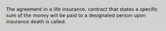 The agreement in a life insurance, contract that states a specific sum of the money will be paid to a designated person upon insurance death is called.