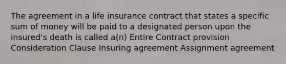 The agreement in a life insurance contract that states a specific sum of money will be paid to a designated person upon the insured's death is called a(n) Entire Contract provision Consideration Clause Insuring agreement Assignment agreement