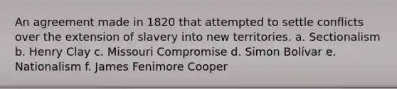 An agreement made in 1820 that attempted to settle conflicts over the extension of slavery into new territories. a. Sectionalism b. Henry Clay c. Missouri Compromise d. Simon Bolívar e. Nationalism f. James Fenimore Cooper