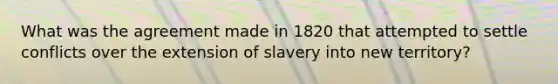 What was the agreement made in 1820 that attempted to settle conflicts over the extension of slavery into new territory?