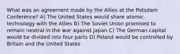 What was an agreement made by the Allies at the Potsdam Conference? A) The United States would share atomic technology with the Allies B) The Soviet Union promised to remain neutral in the war against Japan C) The German capital would be divided into four parts D) Poland would be controlled by Britain and the United States