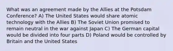 What was an agreement made by the Allies at the Potsdam Conference? A) The United States would share atomic technology with the Allies B) The Soviet Union promised to remain neutral in the war against Japan C) The German capital would be divided into four parts D) Poland would be controlled by Britain and the United States