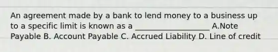 An agreement made by a bank to lend money to a business up to a specific limit is known as a ___________________ A.Note Payable B. Account Payable C. Accrued Liability D. Line of credit