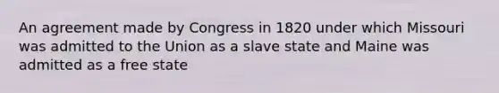 An agreement made by Congress in 1820 under which Missouri was admitted to the Union as a slave state and Maine was admitted as a free state