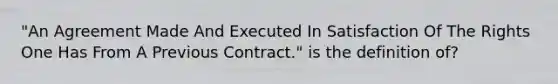 "An Agreement Made And Executed In Satisfaction Of The Rights One Has From A Previous Contract." is the definition of?