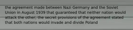 the agreement made between Nazi Germany and the Soviet Union in August 1939 that guaranteed that neither nation would attack the other; the secret provisions of the agreement stated that both nations would invade and divide Poland