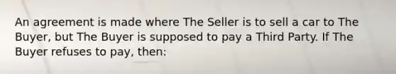 An agreement is made where The Seller is to sell a car to The Buyer, but The Buyer is supposed to pay a Third Party. If The Buyer refuses to pay, then: